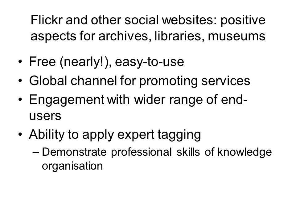 Flickr and other social websites: positive aspects for archives, libraries, museums Free (nearly!), easy-to-use Global channel for promoting services Engagement with wider range of end- users Ability to apply expert tagging –Demonstrate professional skills of knowledge organisation