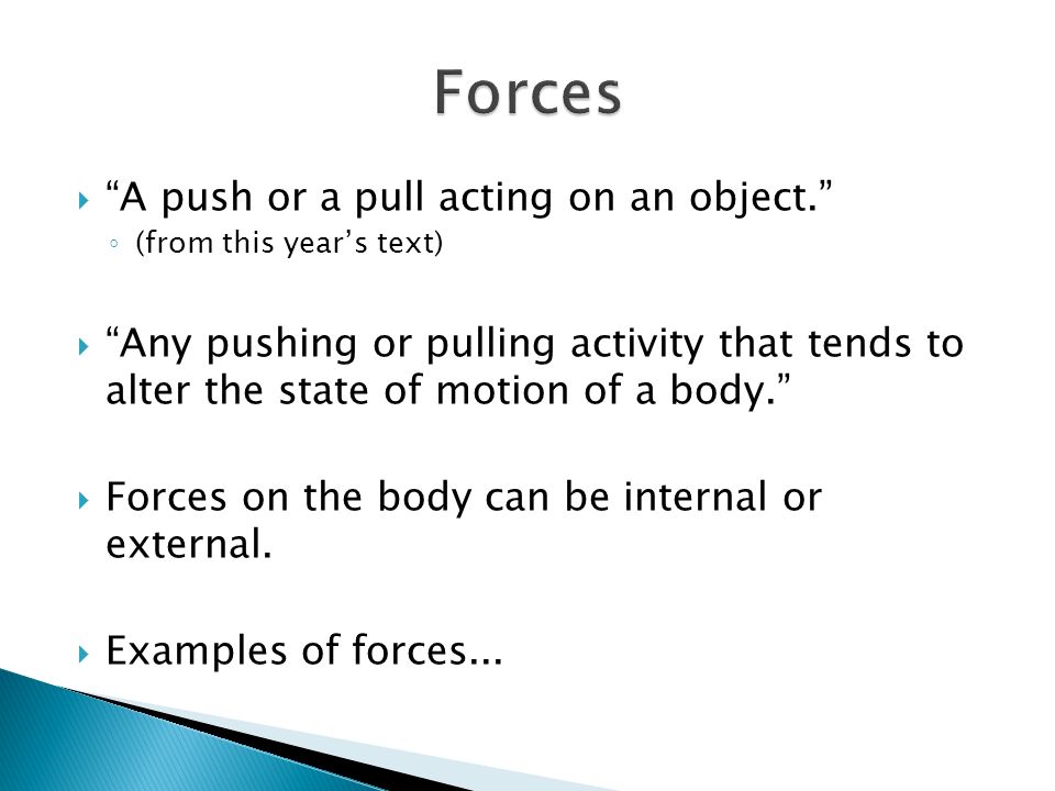  A push or a pull acting on an object. ◦ (from this year’s text)  Any pushing or pulling activity that tends to alter the state of motion of a body.  Forces on the body can be internal or external.