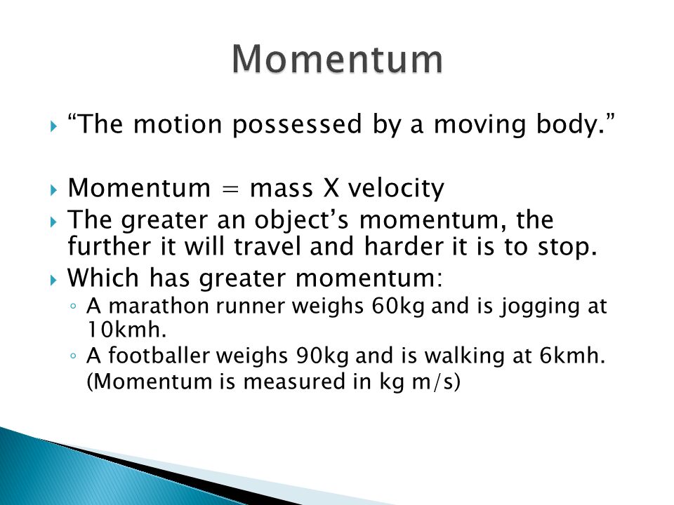  The motion possessed by a moving body.  Momentum = mass X velocity  The greater an object’s momentum, the further it will travel and harder it is to stop.