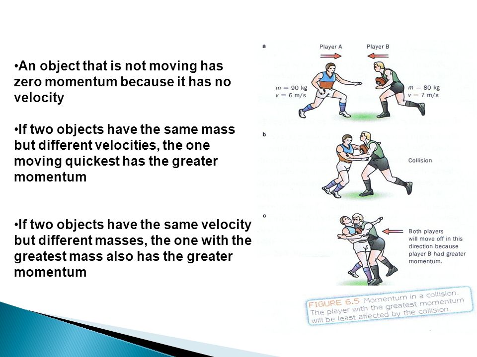An object that is not moving has zero momentum because it has no velocity If two objects have the same mass but different velocities, the one moving quickest has the greater momentum If two objects have the same velocity but different masses, the one with the greatest mass also has the greater momentum