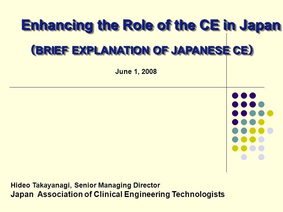 June 1, 2008 Hideo Takayanagi, Senior Managing Director Japan Association of Clinical Engineering Technologists Enhancing the Role of the CE in Japan （ BRIEF EXPLANATION OF JAPANESE CE ）