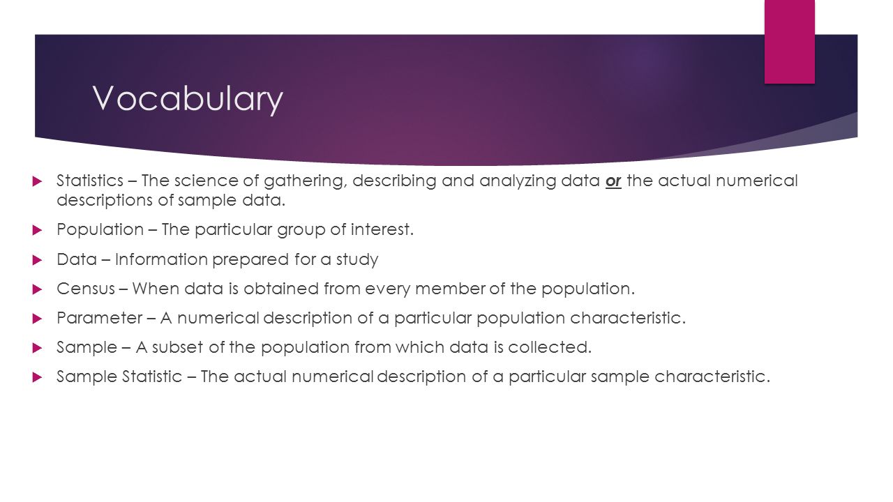 Vocabulary  Statistics – The science of gathering, describing and analyzing data or the actual numerical descriptions of sample data.