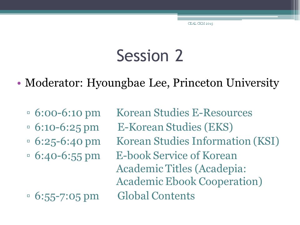 Session 2 Moderator: Hyoungbae Lee, Princeton University ▫6:00-6:10 pm Korean Studies E-Resources ▫6:10-6:25 pm E-Korean Studies (EKS) ▫6:25-6:40 pm Korean Studies Information (KSI) ▫6:40-6:55 pm E-book Service of Korean Academic Titles (Acadepia: Academic Ebook Cooperation) ▫6:55-7:05 pm Global Contents CEAL CKM 2015
