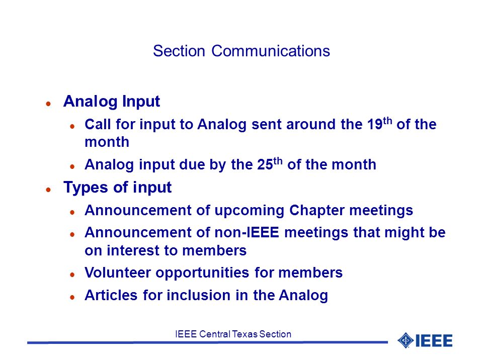 IEEE Central Texas Section Section Communications Analog Input Call for input to Analog sent around the 19 th of the month Analog input due by the 25 th of the month Types of input Announcement of upcoming Chapter meetings Announcement of non-IEEE meetings that might be on interest to members Volunteer opportunities for members Articles for inclusion in the Analog