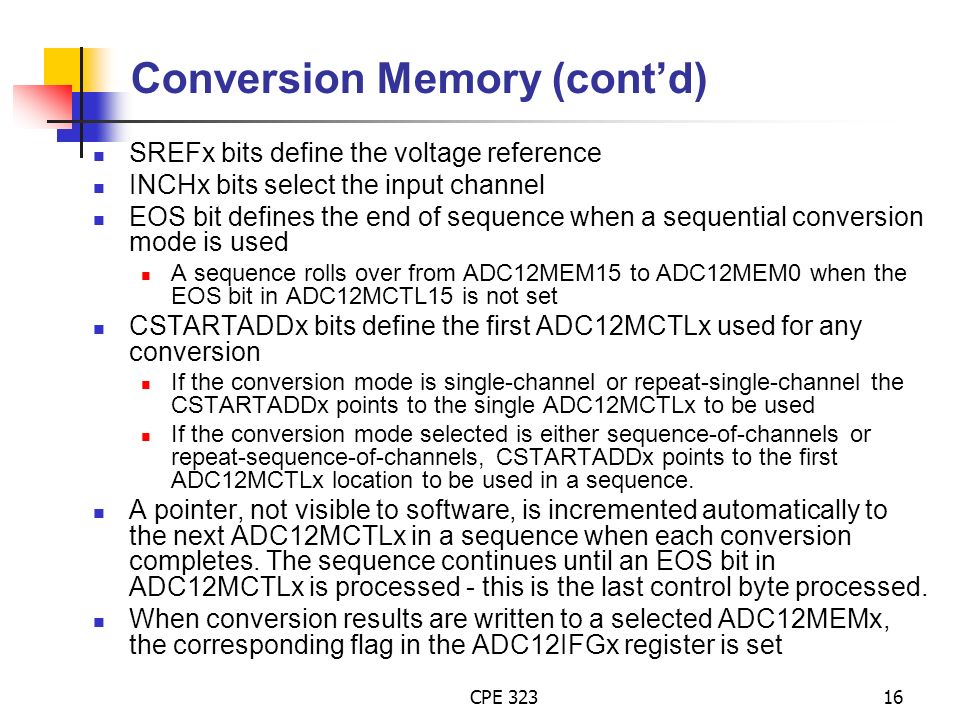 CPE Conversion Memory (cont’d) SREFx bits define the voltage reference INCHx bits select the input channel EOS bit defines the end of sequence when a sequential conversion mode is used A sequence rolls over from ADC12MEM15 to ADC12MEM0 when the EOS bit in ADC12MCTL15 is not set CSTARTADDx bits define the first ADC12MCTLx used for any conversion If the conversion mode is single-channel or repeat-single-channel the CSTARTADDx points to the single ADC12MCTLx to be used If the conversion mode selected is either sequence-of-channels or repeat-sequence-of-channels, CSTARTADDx points to the first ADC12MCTLx location to be used in a sequence.