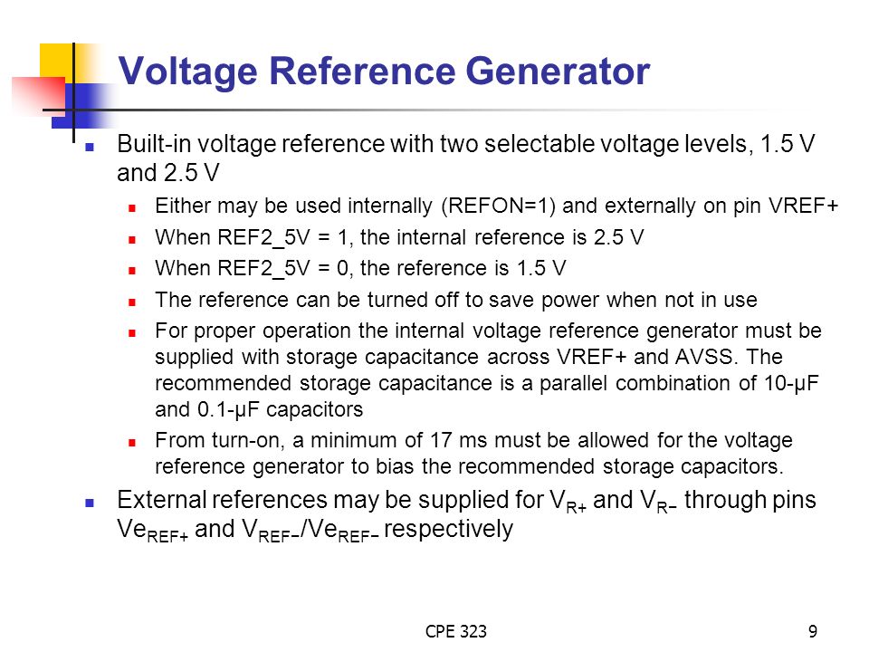 CPE 3239 Voltage Reference Generator Built-in voltage reference with two selectable voltage levels, 1.5 V and 2.5 V Either may be used internally (REFON=1) and externally on pin VREF+ When REF2_5V = 1, the internal reference is 2.5 V When REF2_5V = 0, the reference is 1.5 V The reference can be turned off to save power when not in use For proper operation the internal voltage reference generator must be supplied with storage capacitance across VREF+ and AVSS.