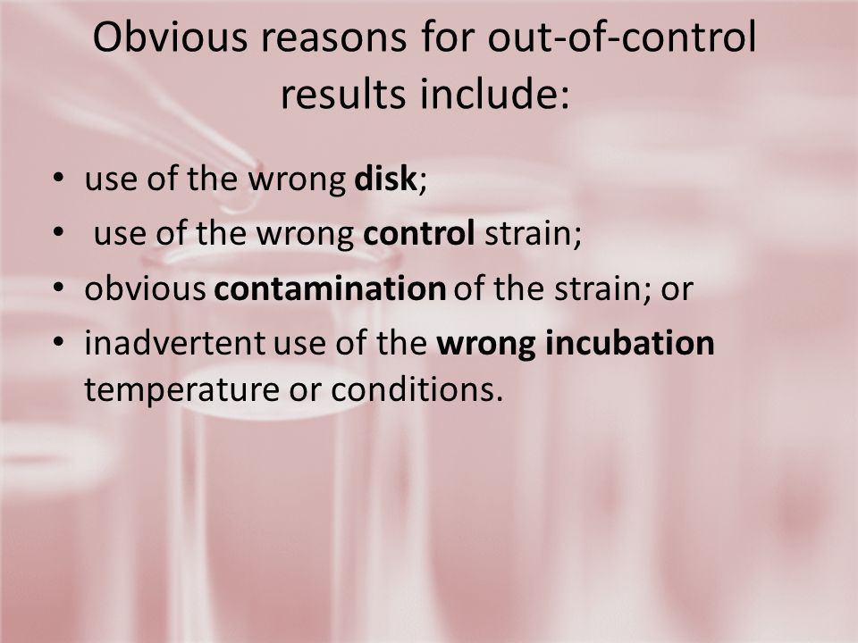 Obvious reasons for out-of-control results include: use of the wrong disk; use of the wrong control strain; obvious contamination of the strain; or inadvertent use of the wrong incubation temperature or conditions.