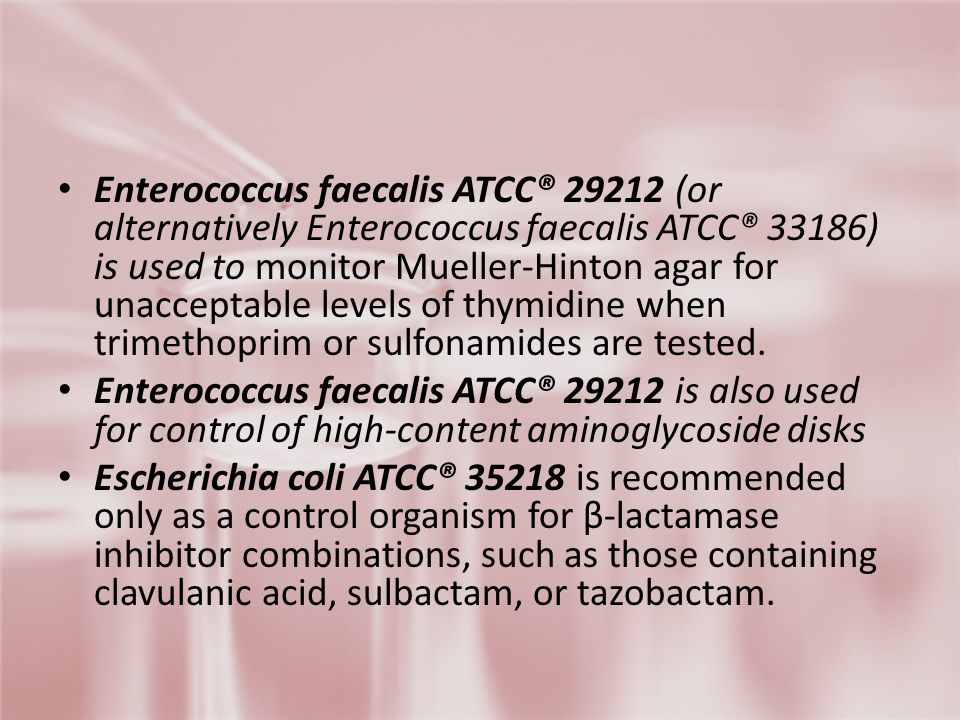 Enterococcus faecalis ATCC® (or alternatively Enterococcus faecalis ATCC® 33186) is used to monitor Mueller-Hinton agar for unacceptable levels of thymidine when trimethoprim or sulfonamides are tested.