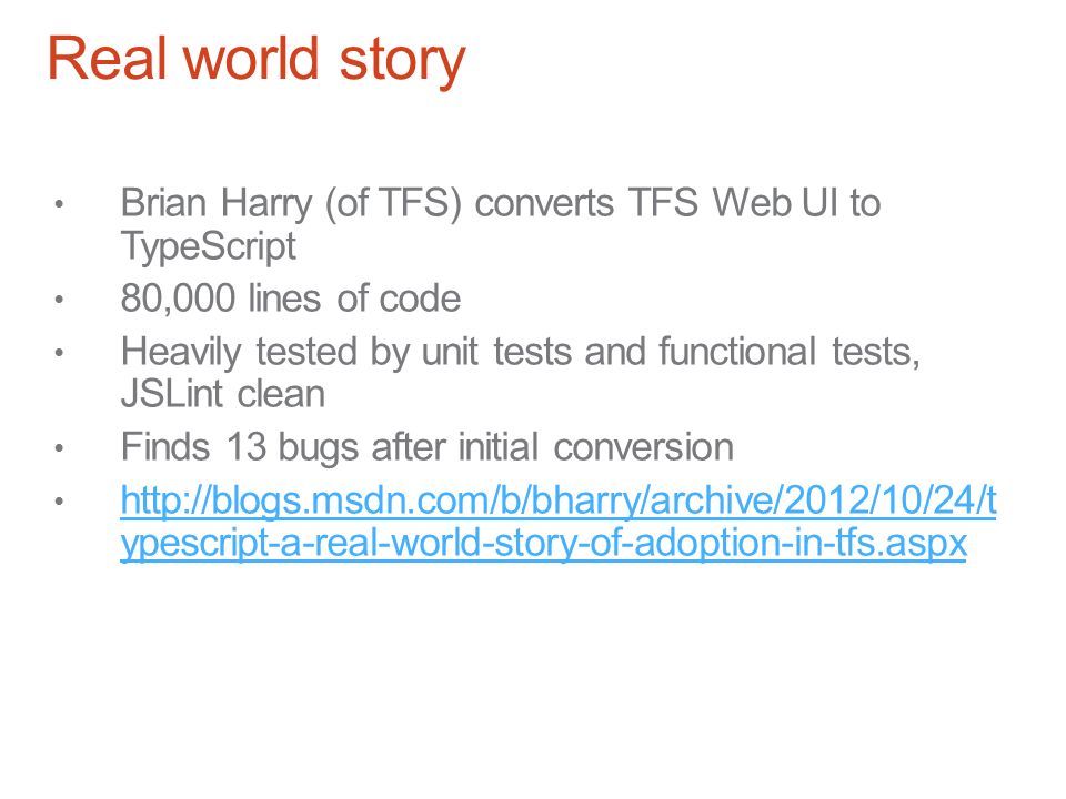 Real world story Brian Harry (of TFS) converts TFS Web UI to TypeScript 80,000 lines of code Heavily tested by unit tests and functional tests, JSLint clean Finds 13 bugs after initial conversion   ypescript-a-real-world-story-of-adoption-in-tfs.aspx   ypescript-a-real-world-story-of-adoption-in-tfs.aspx
