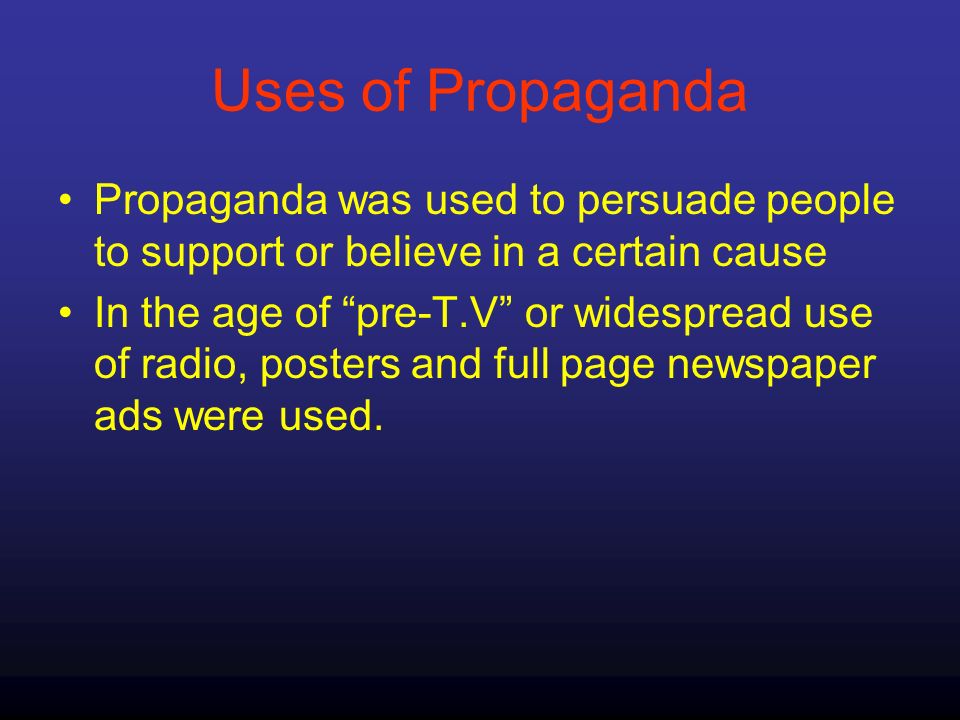 Uses of Propaganda Propaganda was used to persuade people to support or believe in a certain cause In the age of pre-T.V or widespread use of radio, posters and full page newspaper ads were used.