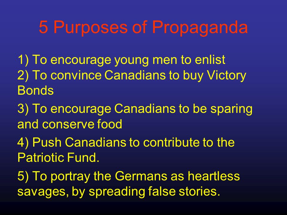 5 Purposes of Propaganda 1) To encourage young men to enlist 2) To convince Canadians to buy Victory Bonds 3) To encourage Canadians to be sparing and conserve food 4) Push Canadians to contribute to the Patriotic Fund.