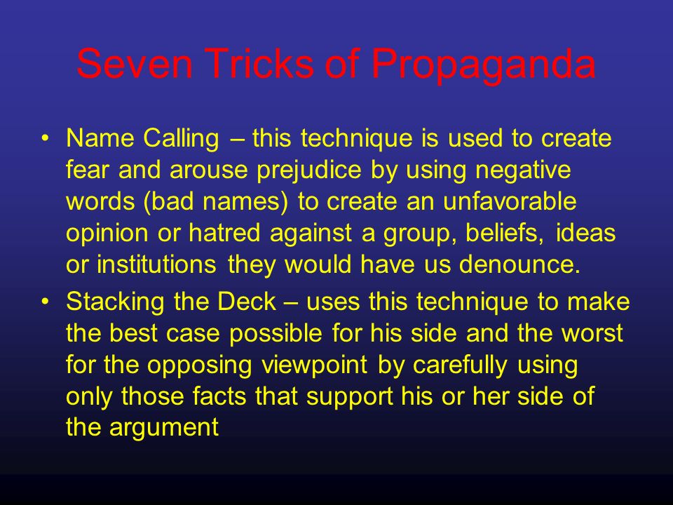 Seven Tricks of Propaganda Name Calling – this technique is used to create fear and arouse prejudice by using negative words (bad names) to create an unfavorable opinion or hatred against a group, beliefs, ideas or institutions they would have us denounce.