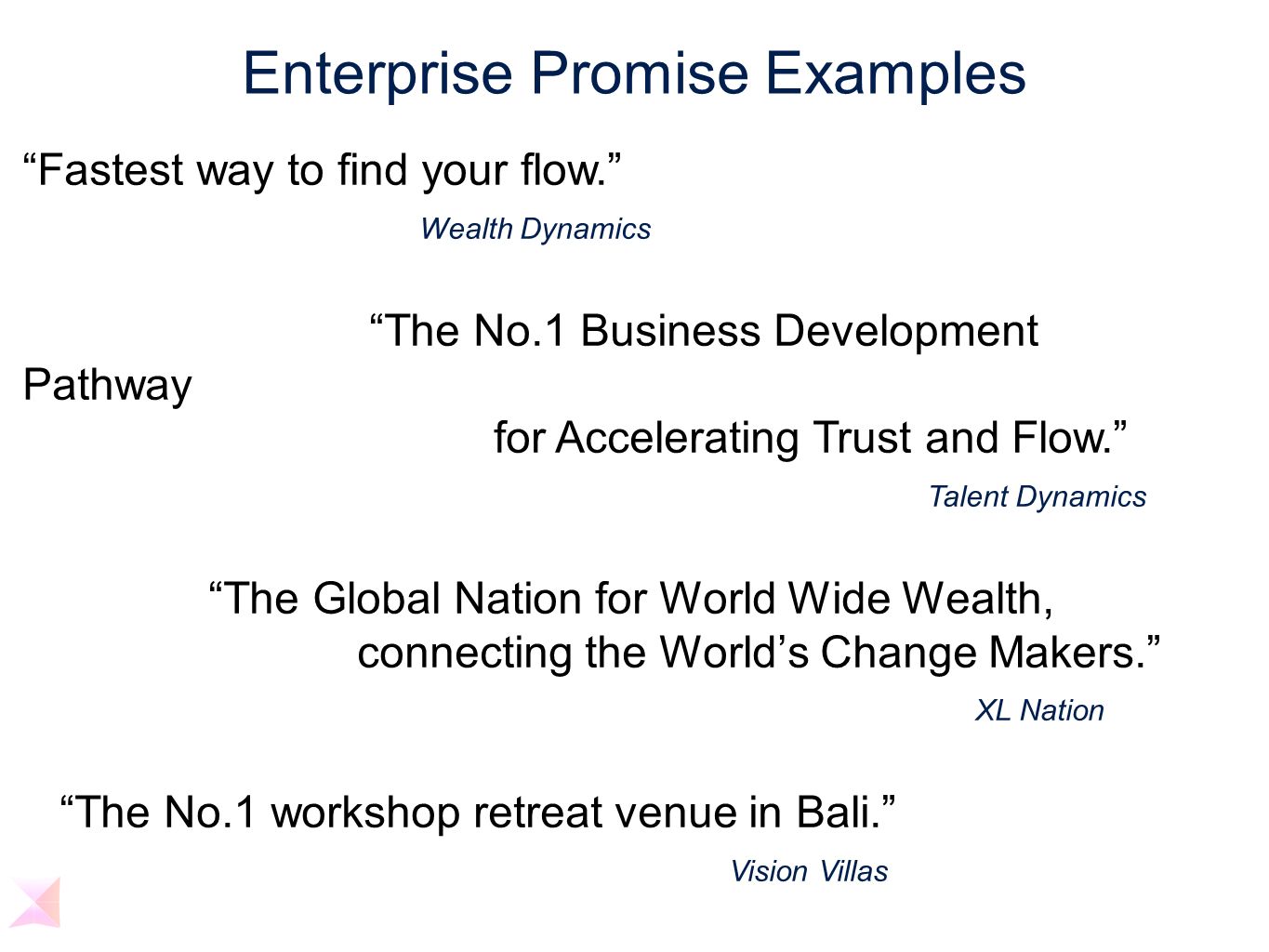 Enterprise Promise Examples Fastest way to find your flow. Wealth Dynamics The No.1 Business Development Pathway for Accelerating Trust and Flow. Talent Dynamics The Global Nation for World Wide Wealth, connecting the World’s Change Makers. XL Nation The No.1 workshop retreat venue in Bali. Vision Villas