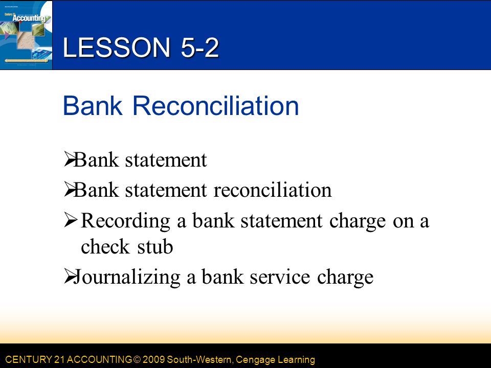 CENTURY 21 ACCOUNTING © 2009 South-Western, Cengage Learning LESSON 5-2 Bank Reconciliation  Bank statement  Bank statement reconciliation  Recording a bank statement charge on a check stub  Journalizing a bank service charge