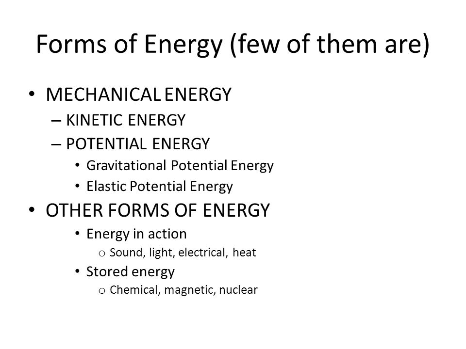 Forms of Energy (few of them are) MECHANICAL ENERGY – KINETIC ENERGY – POTENTIAL ENERGY Gravitational Potential Energy Elastic Potential Energy OTHER FORMS OF ENERGY Energy in action o Sound, light, electrical, heat Stored energy o Chemical, magnetic, nuclear