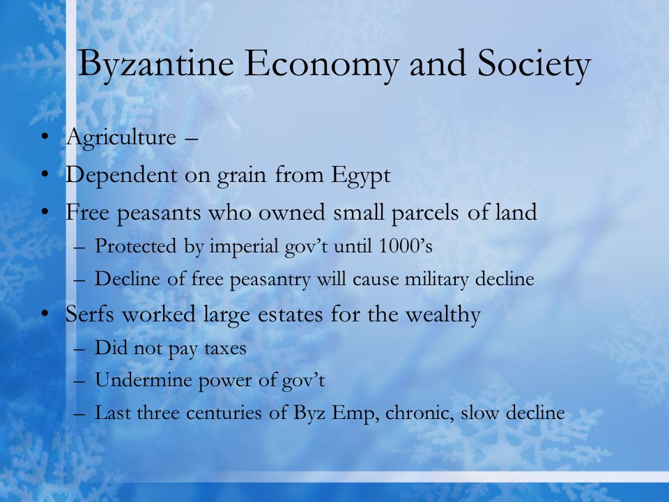 Byzantine Economy and Society Agriculture – Dependent on grain from Egypt Free peasants who owned small parcels of land –Protected by imperial gov’t until 1000’s –Decline of free peasantry will cause military decline Serfs worked large estates for the wealthy –Did not pay taxes –Undermine power of gov’t –Last three centuries of Byz Emp, chronic, slow decline