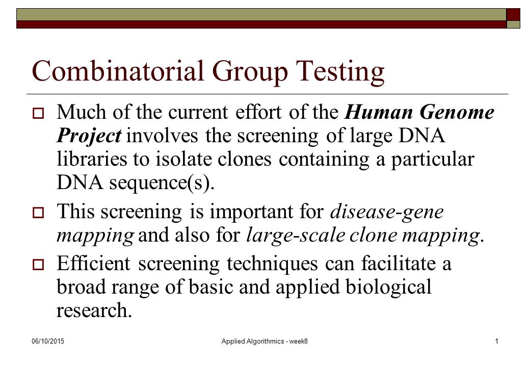 06/10/2015Applied Algorithmics - week81 Combinatorial Group Testing  Much of the current effort of the Human Genome Project involves the screening of large DNA libraries to isolate clones containing a particular DNA sequence(s).