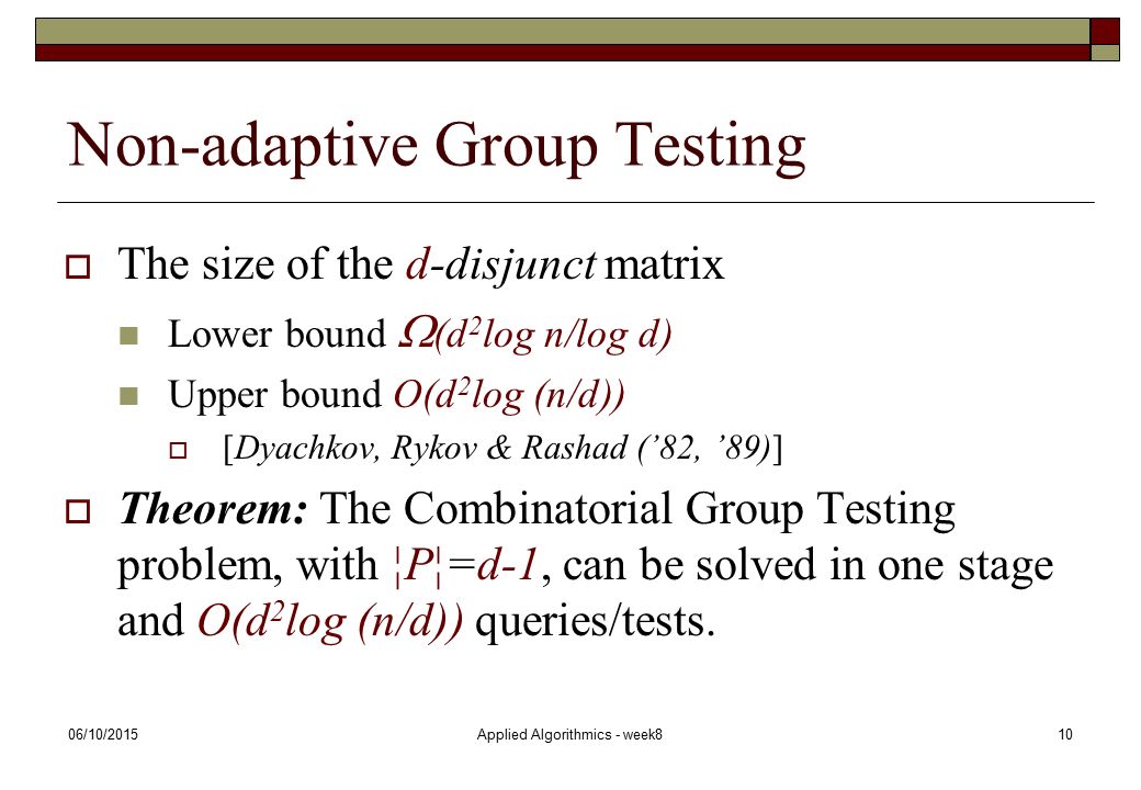 06/10/2015Applied Algorithmics - week810 Non-adaptive Group Testing  The size of the d-disjunct matrix Lower bound  (d 2 log n/log d) Upper bound O(d 2 log (n/d))  [Dyachkov, Rykov & Rashad (’82, ’89)]  Theorem: The Combinatorial Group Testing problem, with ¦P¦=d-1, can be solved in one stage and O(d 2 log (n/d)) queries/tests.