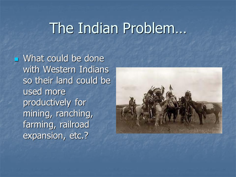 The Indian Problem… What could be done with Western Indians so their land could be used more productively for mining, ranching, farming, railroad expansion, etc..