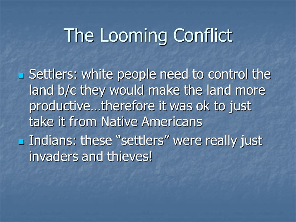The Looming Conflict Settlers: white people need to control the land b/c they would make the land more productive…therefore it was ok to just take it from Native Americans Settlers: white people need to control the land b/c they would make the land more productive…therefore it was ok to just take it from Native Americans Indians: these settlers were really just invaders and thieves.