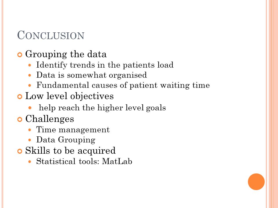 C ONCLUSION Grouping the data Identify trends in the patients load Data is somewhat organised Fundamental causes of patient waiting time Low level objectives help reach the higher level goals Challenges Time management Data Grouping Skills to be acquired Statistical tools: MatLab