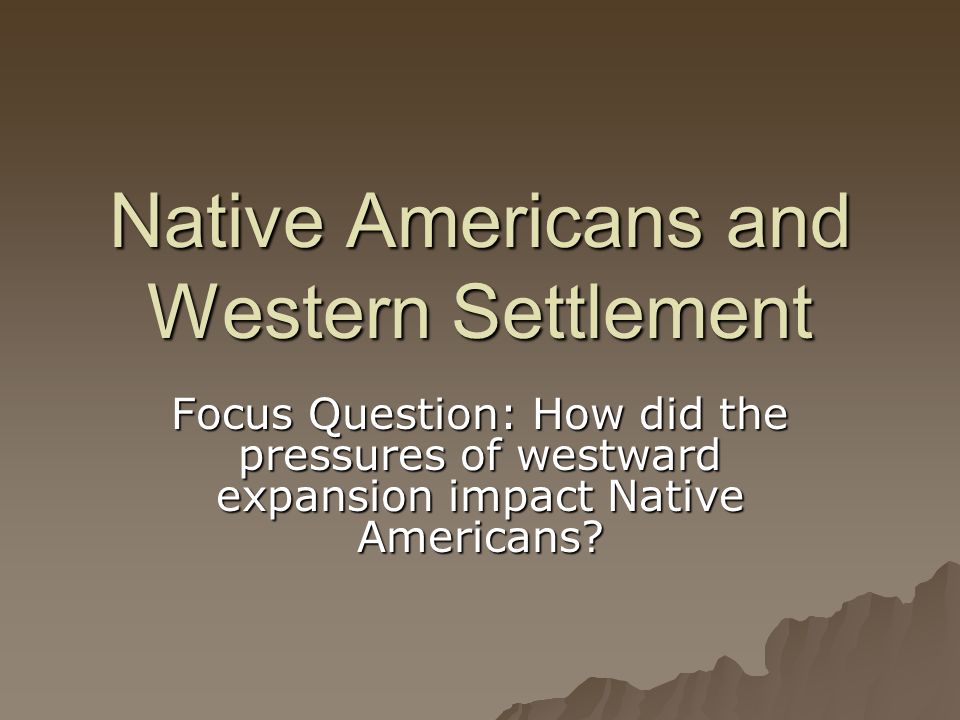 Native Americans and Western Settlement Focus Question: How did the pressures of westward expansion impact Native Americans