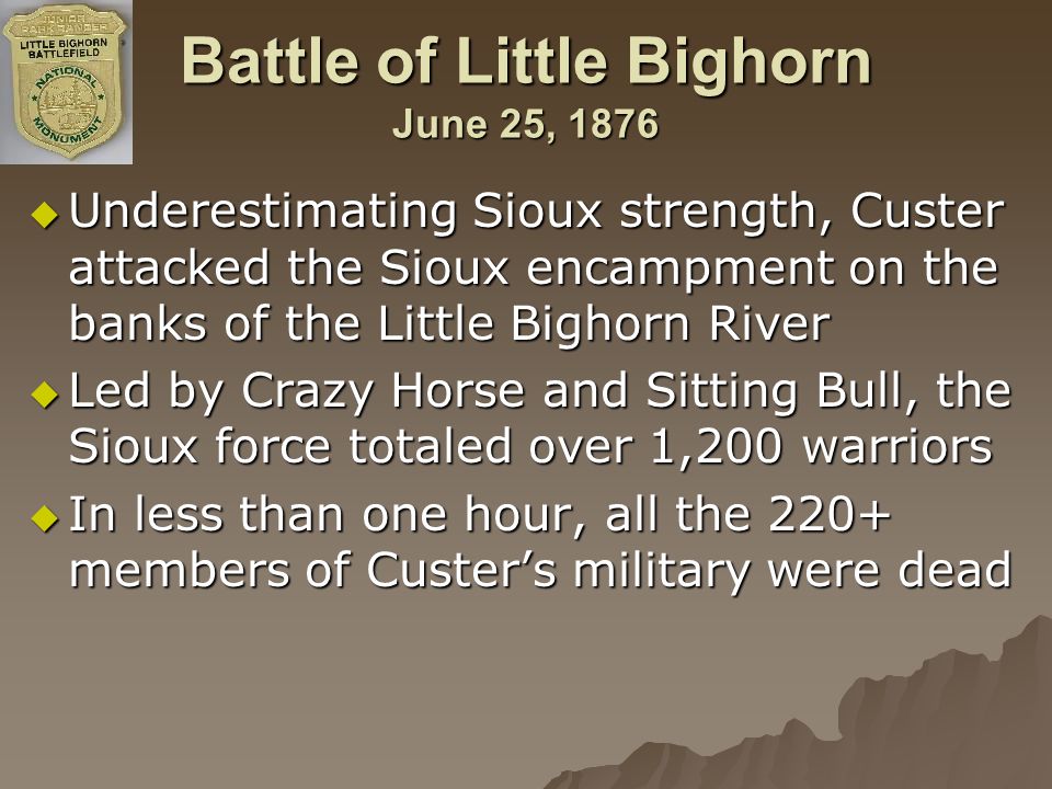 Battle of Little Bighorn June 25, 1876  Underestimating Sioux strength, Custer attacked the Sioux encampment on the banks of the Little Bighorn River  Led by Crazy Horse and Sitting Bull, the Sioux force totaled over 1,200 warriors  In less than one hour, all the 220+ members of Custer’s military were dead