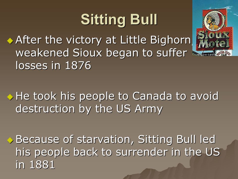 Sitting Bull  After the victory at Little Bighorn, the weakened Sioux began to suffer losses in 1876  He took his people to Canada to avoid destruction by the US Army  Because of starvation, Sitting Bull led his people back to surrender in the US in 1881