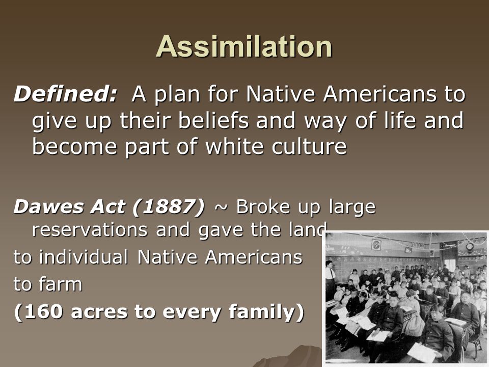 Assimilation Defined: A plan for Native Americans to give up their beliefs and way of life and become part of white culture Dawes Act (1887) ~ Broke up large reservations and gave the land to individual Native Americans to farm (160 acres to every family)