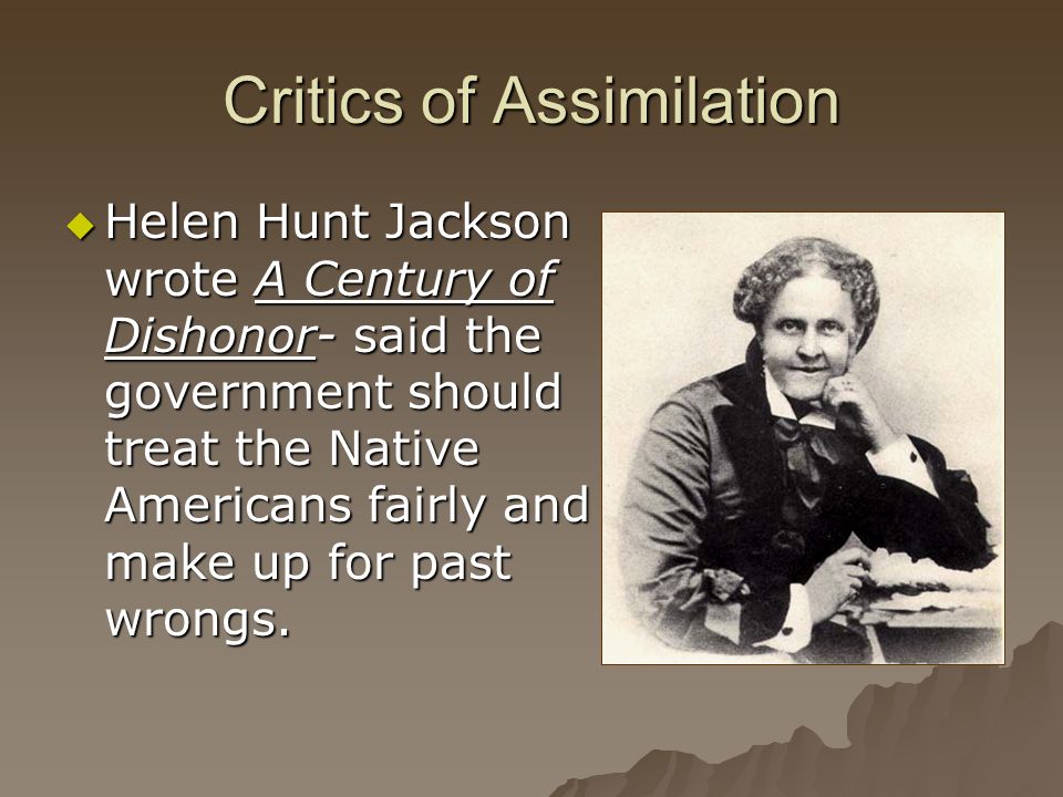 Critics of Assimilation  Helen Hunt Jackson wrote A Century of Dishonor- said the government should treat the Native Americans fairly and make up for past wrongs.