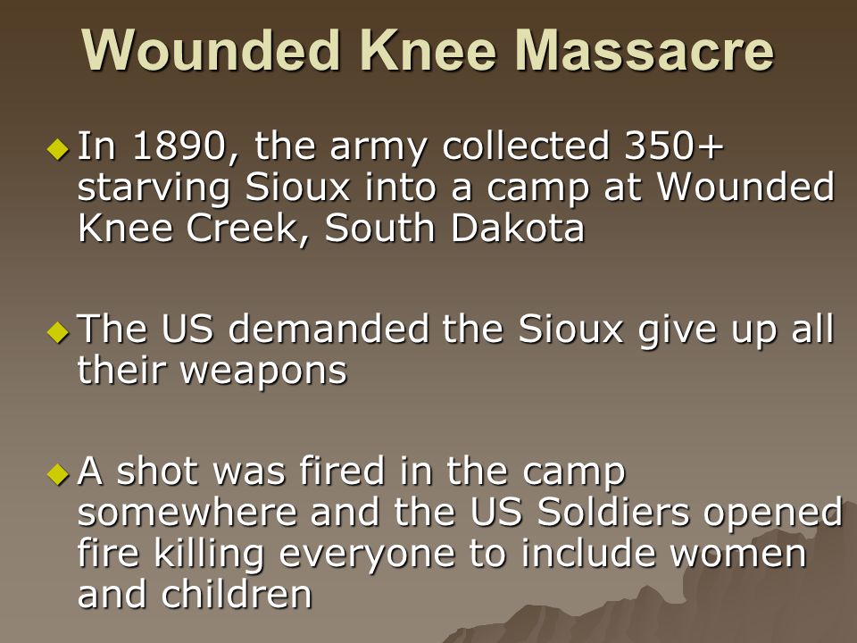 Wounded Knee Massacre  In 1890, the army collected 350+ starving Sioux into a camp at Wounded Knee Creek, South Dakota  The US demanded the Sioux give up all their weapons  A shot was fired in the camp somewhere and the US Soldiers opened fire killing everyone to include women and children
