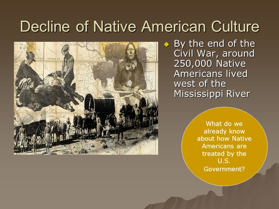 Decline of Native American Culture  By the end of the Civil War, around 250,000 Native Americans lived west of the Mississippi River What do we already know about how Native Americans are treated by the U.S.