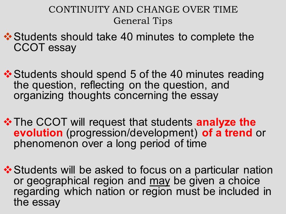 CONTINUITY AND CHANGE OVER TIME General Tips  Students should take 40 minutes to complete the CCOT essay  Students should spend 5 of the 40 minutes reading the question, reflecting on the question, and organizing thoughts concerning the essay  The CCOT will request that students analyze the evolution (progression/development) of a trend or phenomenon over a long period of time  Students will be asked to focus on a particular nation or geographical region and may be given a choice regarding which nation or region must be included in the essay