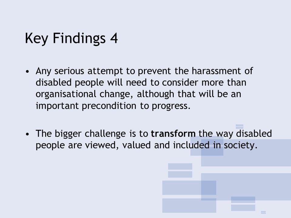 Key Findings 4 Any serious attempt to prevent the harassment of disabled people will need to consider more than organisational change, although that will be an important precondition to progress.