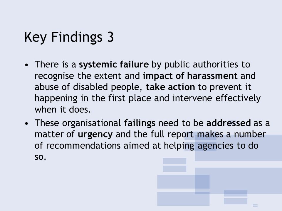 Key Findings 3 There is a systemic failure by public authorities to recognise the extent and impact of harassment and abuse of disabled people, take action to prevent it happening in the first place and intervene effectively when it does.