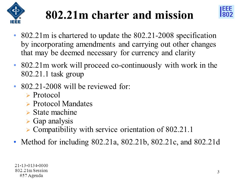 802.21m charter and mission m is chartered to update the specification by incorporating amendments and carrying out other changes that may be deemed necessary for currency and clarity m work will proceed co-continuously with work in the task group will be reviewed for:  Protocol  Protocol Mandates  State machine  Gap analysis  Compatibility with service orientation of Method for including a, b, c, and d m Session #57 Agenda 3