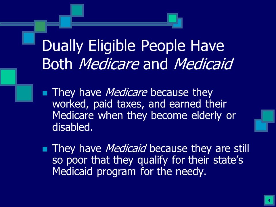 4 Dually Eligible People Have Both Medicare and Medicaid They have Medicare because they worked, paid taxes, and earned their Medicare when they become elderly or disabled.