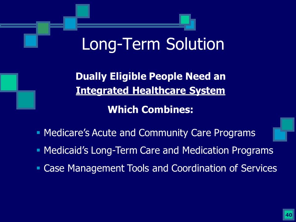 40 Long-Term Solution Dually Eligible People Need an Integrated Healthcare System Which Combines:  Medicare’s Acute and Community Care Programs  Medicaid’s Long-Term Care and Medication Programs  Case Management Tools and Coordination of Services