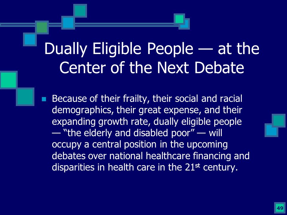 49 Dually Eligible People — at the Center of the Next Debate Because of their frailty, their social and racial demographics, their great expense, and their expanding growth rate, dually eligible people — the elderly and disabled poor — will occupy a central position in the upcoming debates over national healthcare financing and disparities in health care in the 21 st century.