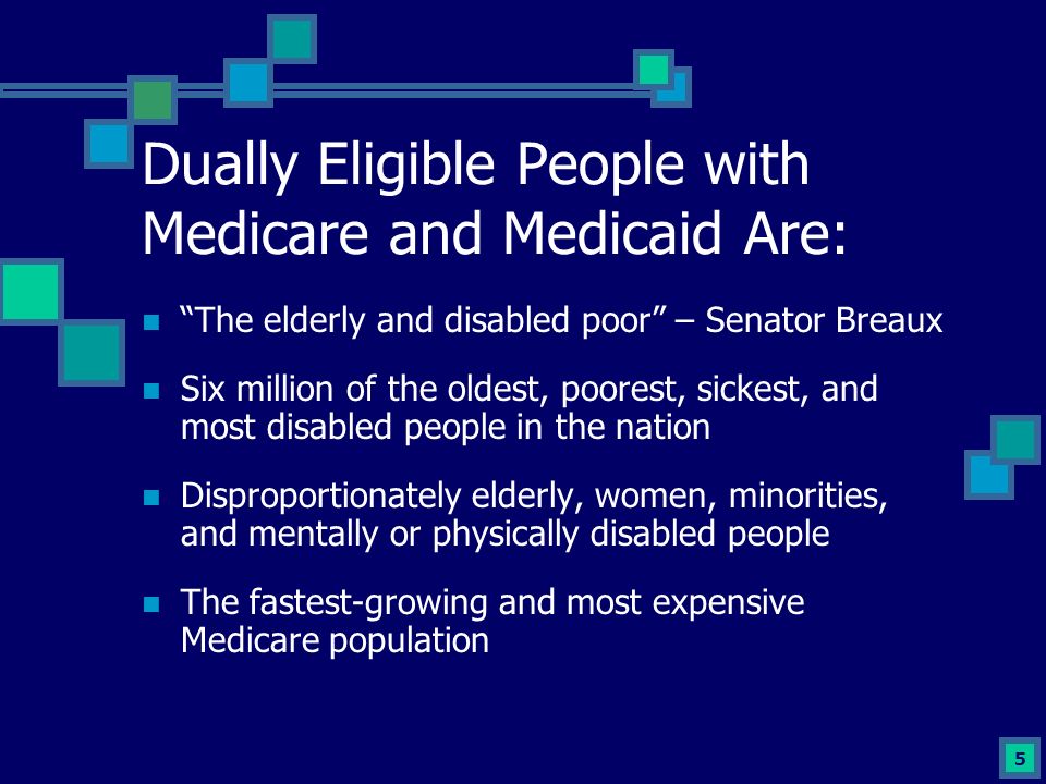5 Dually Eligible People with Medicare and Medicaid Are: The elderly and disabled poor – Senator Breaux Six million of the oldest, poorest, sickest, and most disabled people in the nation Disproportionately elderly, women, minorities, and mentally or physically disabled people The fastest-growing and most expensive Medicare population
