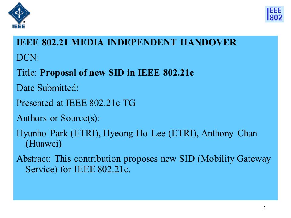 IEEE MEDIA INDEPENDENT HANDOVER DCN: Title: Proposal of new SID in IEEE c Date Submitted: Presented at IEEE c TG Authors or Source(s): Hyunho Park (ETRI), Hyeong-Ho Lee (ETRI), Anthony Chan (Huawei) Abstract: This contribution proposes new SID (Mobility Gateway Service) for IEEE c.