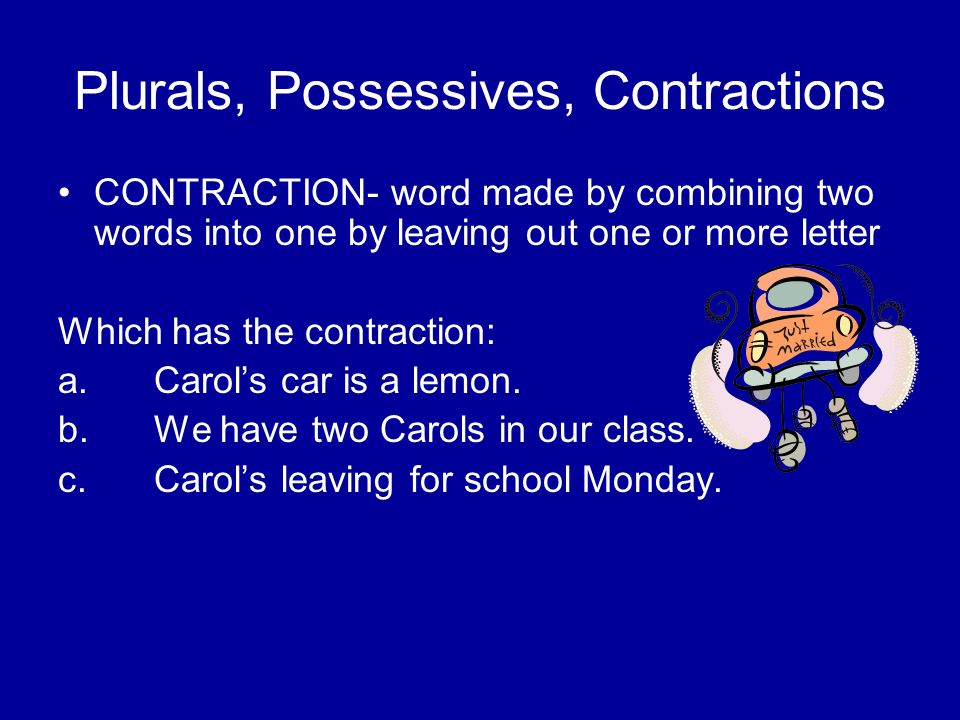 Plurals, Possessives, Contractions CONTRACTION- word made by combining two words into one by leaving out one or more letter Which has the contraction: a.Carol’s car is a lemon.
