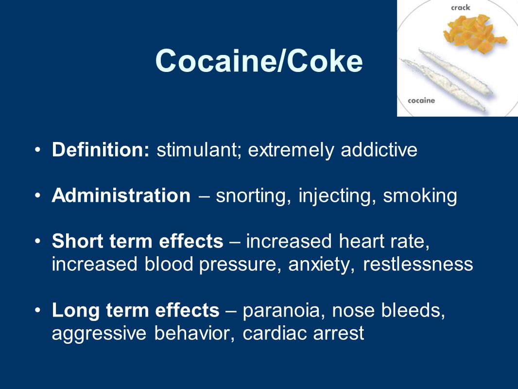 Cocaine/Coke Definition: stimulant; extremely addictive Administration – snorting, injecting, smoking Short term effects – increased heart rate, increased blood pressure, anxiety, restlessness Long term effects – paranoia, nose bleeds, aggressive behavior, cardiac arrest
