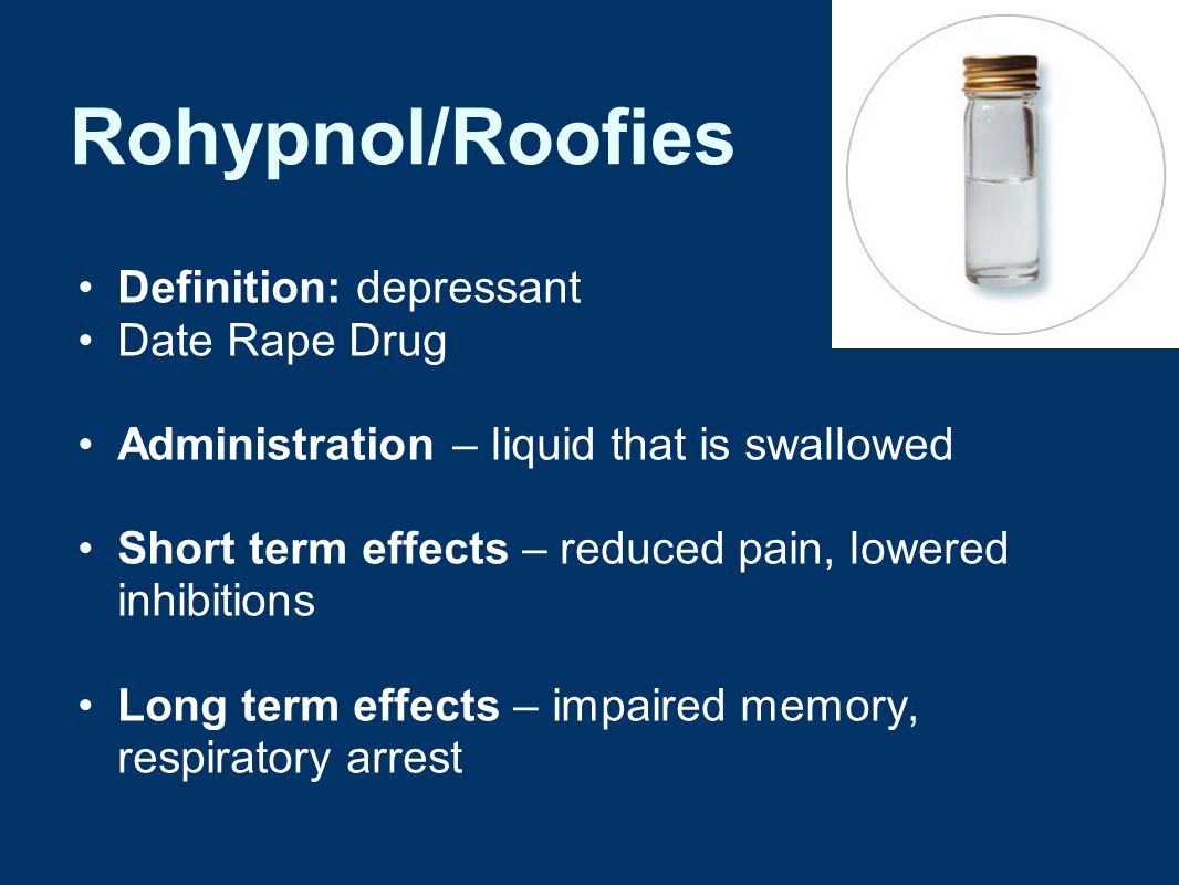 Rohypnol/Roofies Definition: depressant Date Rape Drug Administration – liquid that is swallowed Short term effects – reduced pain, lowered inhibitions Long term effects – impaired memory, respiratory arrest