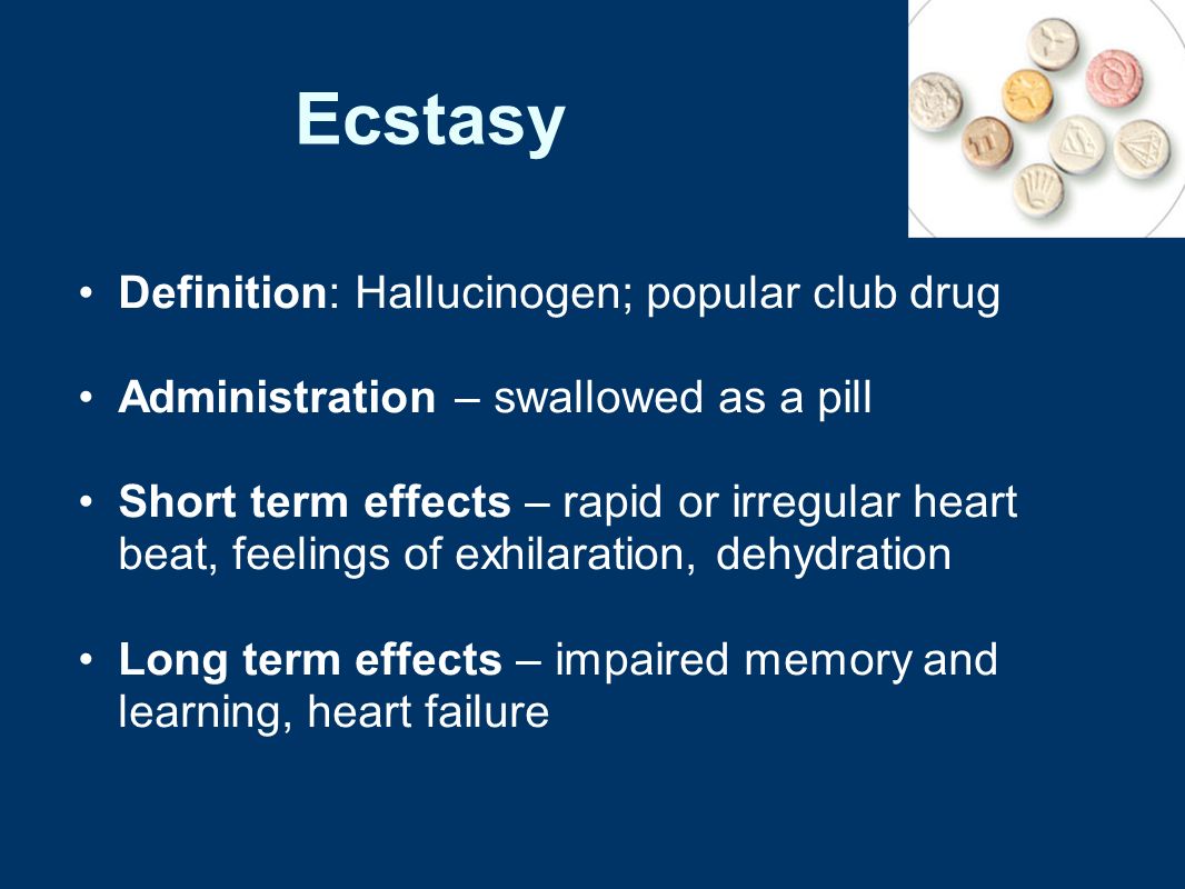Ecstasy Definition: Hallucinogen; popular club drug Administration – swallowed as a pill Short term effects – rapid or irregular heart beat, feelings of exhilaration, dehydration Long term effects – impaired memory and learning, heart failure