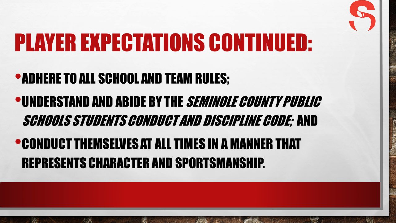 PLAYER EXPECTATIONS CONTINUED: ADHERE TO ALL SCHOOL AND TEAM RULES; UNDERSTAND AND ABIDE BY THE SEMINOLE COUNTY PUBLIC SCHOOLS STUDENTS CONDUCT AND DISCIPLINE CODE; AND CONDUCT THEMSELVES AT ALL TIMES IN A MANNER THAT REPRESENTS CHARACTER AND SPORTSMANSHIP.
