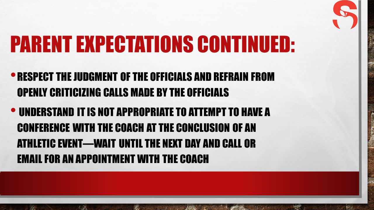 PARENT EXPECTATIONS CONTINUED: RESPECT THE JUDGMENT OF THE OFFICIALS AND REFRAIN FROM OPENLY CRITICIZING CALLS MADE BY THE OFFICIALS UNDERSTAND IT IS NOT APPROPRIATE TO ATTEMPT TO HAVE A CONFERENCE WITH THE COACH AT THE CONCLUSION OF AN ATHLETIC EVENT—WAIT UNTIL THE NEXT DAY AND CALL OR  FOR AN APPOINTMENT WITH THE COACH