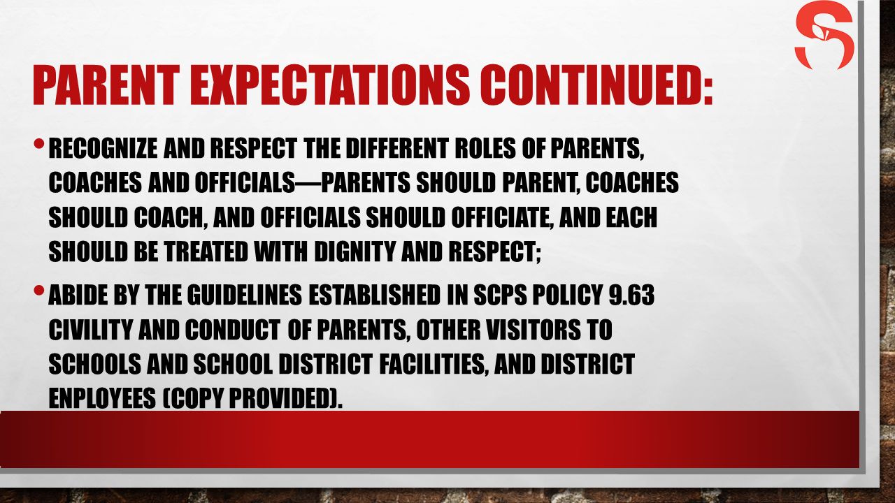 PARENT EXPECTATIONS CONTINUED: RECOGNIZE AND RESPECT THE DIFFERENT ROLES OF PARENTS, COACHES AND OFFICIALS—PARENTS SHOULD PARENT, COACHES SHOULD COACH, AND OFFICIALS SHOULD OFFICIATE, AND EACH SHOULD BE TREATED WITH DIGNITY AND RESPECT; ABIDE BY THE GUIDELINES ESTABLISHED IN SCPS POLICY 9.63 CIVILITY AND CONDUCT OF PARENTS, OTHER VISITORS TO SCHOOLS AND SCHOOL DISTRICT FACILITIES, AND DISTRICT ENPLOYEES (COPY PROVIDED).