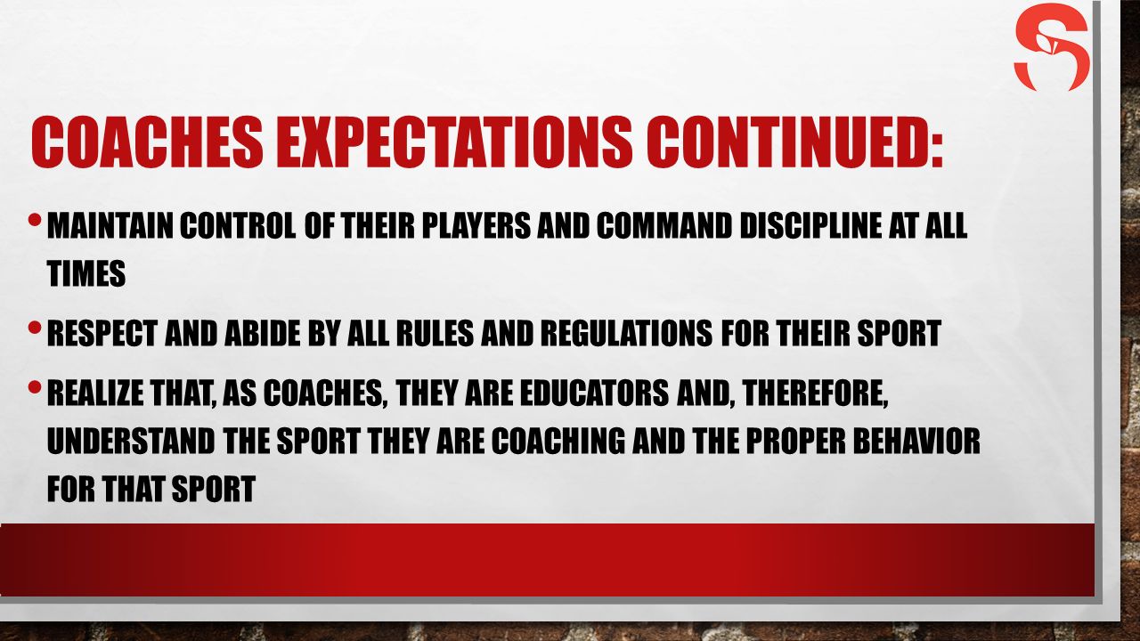 COACHES EXPECTATIONS CONTINUED: MAINTAIN CONTROL OF THEIR PLAYERS AND COMMAND DISCIPLINE AT ALL TIMES RESPECT AND ABIDE BY ALL RULES AND REGULATIONS FOR THEIR SPORT REALIZE THAT, AS COACHES, THEY ARE EDUCATORS AND, THEREFORE, UNDERSTAND THE SPORT THEY ARE COACHING AND THE PROPER BEHAVIOR FOR THAT SPORT