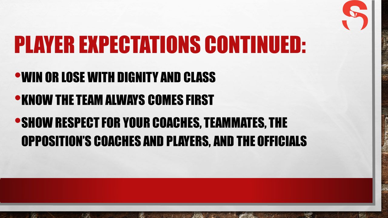 PLAYER EXPECTATIONS CONTINUED: WIN OR LOSE WITH DIGNITY AND CLASS KNOW THE TEAM ALWAYS COMES FIRST SHOW RESPECT FOR YOUR COACHES, TEAMMATES, THE OPPOSITION’S COACHES AND PLAYERS, AND THE OFFICIALS